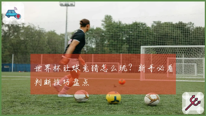 世界杯让球竞猜怎么玩？新手必看判断技巧盘点