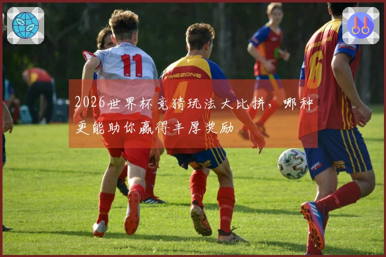 2026世界杯竞猜玩法大比拼，哪种更能助你赢得丰厚奖励
