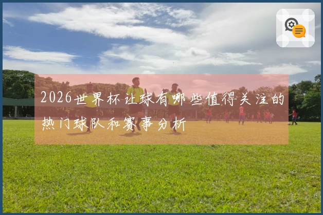 2026世界杯让球有哪些值得关注的热门球队和赛事分析